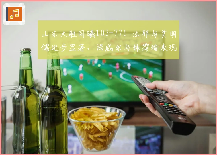 山东大胜同曦103-77！法耶与贾明儒进步显著，诺威尔与韩霈瑜表现出色