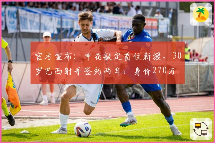 官方宣布：申花敲定首位新援，30岁巴西射手签约两年，身价270万