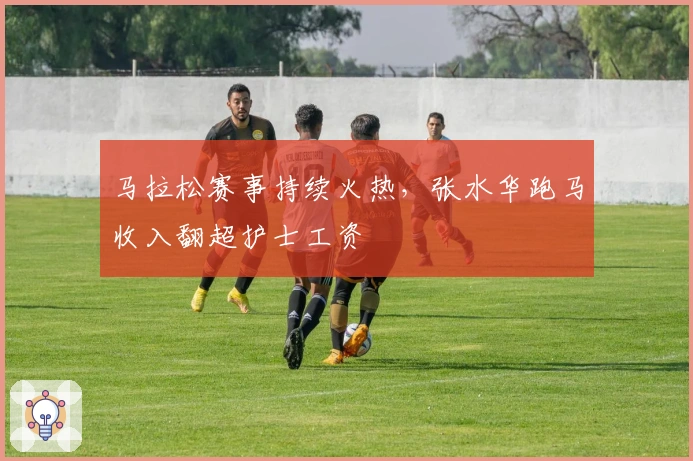 马拉松赛事持续火热，张水华跑马收入翻超护士工资