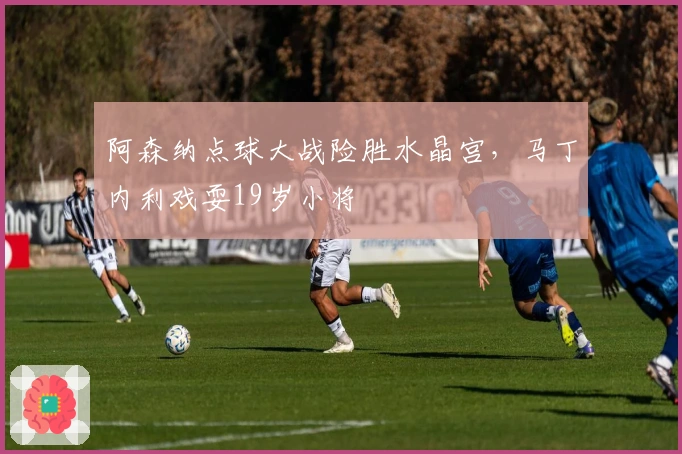 阿森纳点球大战险胜水晶宫，马丁内利戏耍19岁小将