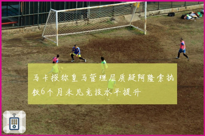 马卡报称皇马管理层质疑阿隆索执教6个月未见竞技水平提升