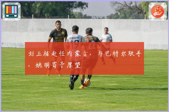 刘玉栋赴任内蒙古，与巴特尔联手，姚明寄予厚望