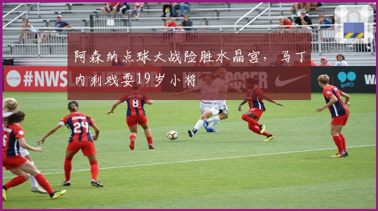 阿森纳点球大战险胜水晶宫，马丁内利戏耍19岁小将