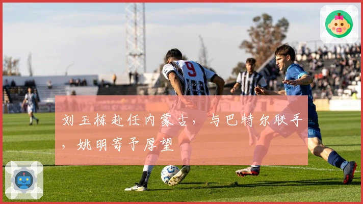 刘玉栋赴任内蒙古，与巴特尔联手，姚明寄予厚望