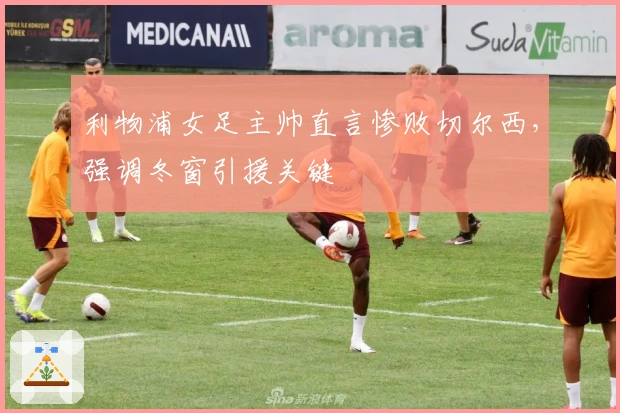 利物浦女足主帅直言惨败切尔西，强调冬窗引援关键