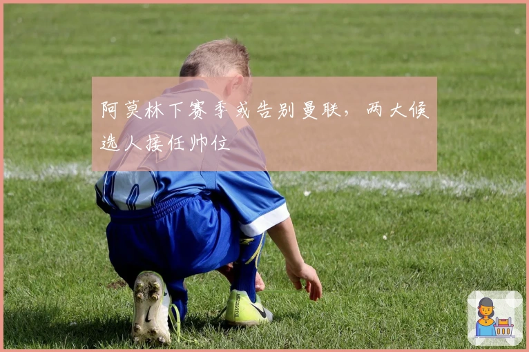 阿莫林下赛季或告别曼联，两大候选人接任帅位