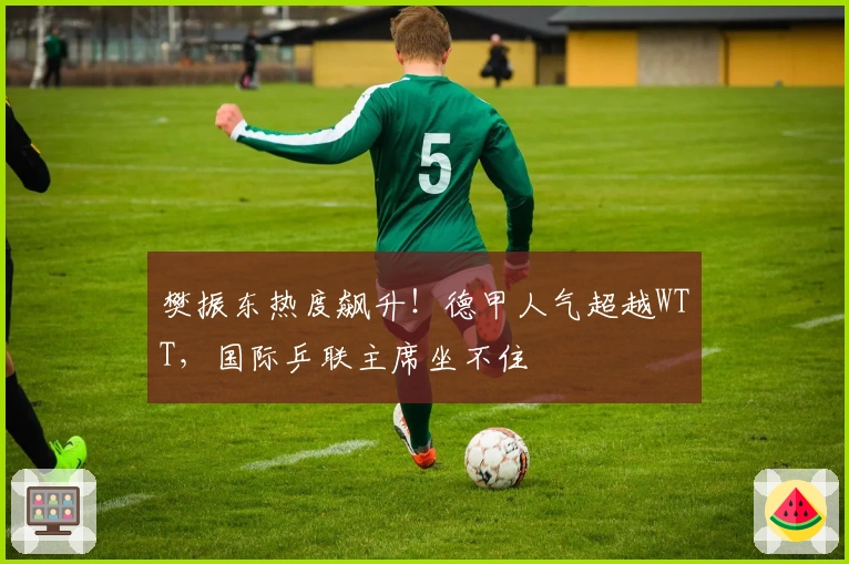 樊振东热度飙升！德甲人气超越WTT，国际乒联主席坐不住