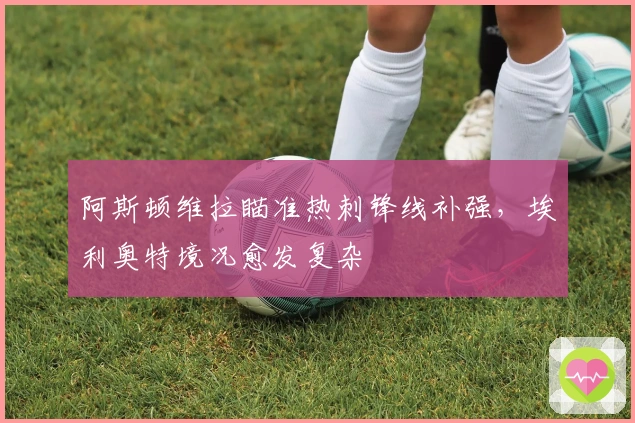 阿斯顿维拉瞄准热刺锋线补强，埃利奥特境况愈发复杂